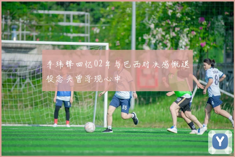 李玮锋回忆02年与巴西对决感慨退役念头曾浮现心中