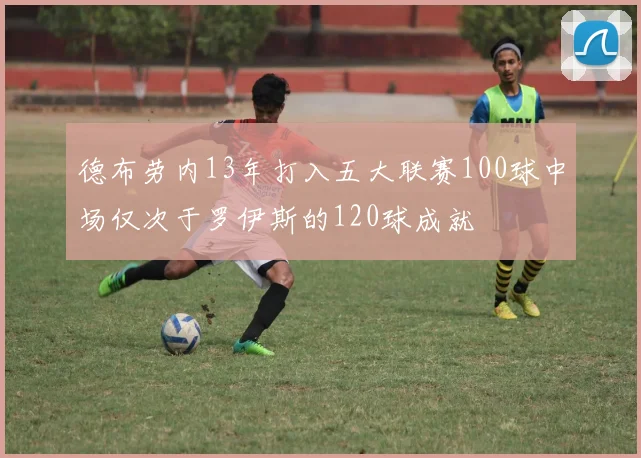 德布劳内13年打入五大联赛100球中场仅次于罗伊斯的120球成就
