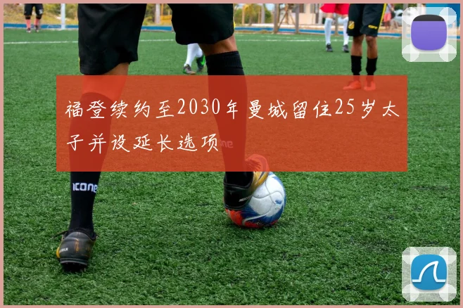福登续约至2030年曼城留住25岁太子并设延长选项