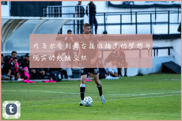 内马尔告别舞台接班梅罗的梦想与现实的残酷交织