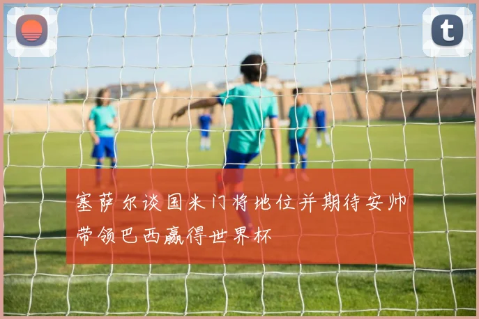 塞萨尔谈国米门将地位并期待安帅带领巴西赢得世界杯