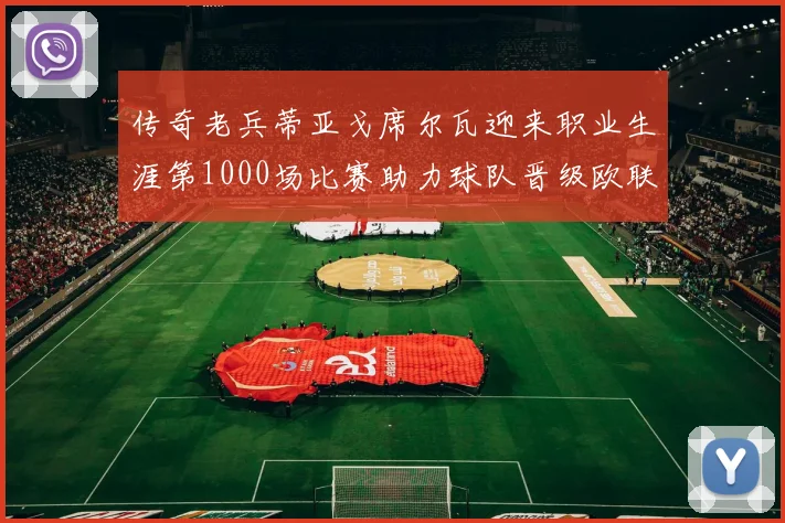 传奇老兵蒂亚戈席尔瓦迎来职业生涯第1000场比赛助力球队晋级欧联八强