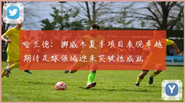哈兰德：挪威冬夏季项目表现卓越期待足球领域迎来突破性成就