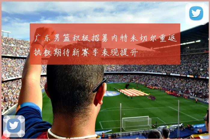广东男篮积极招募内特米切尔重返执教期待新赛季表现提升