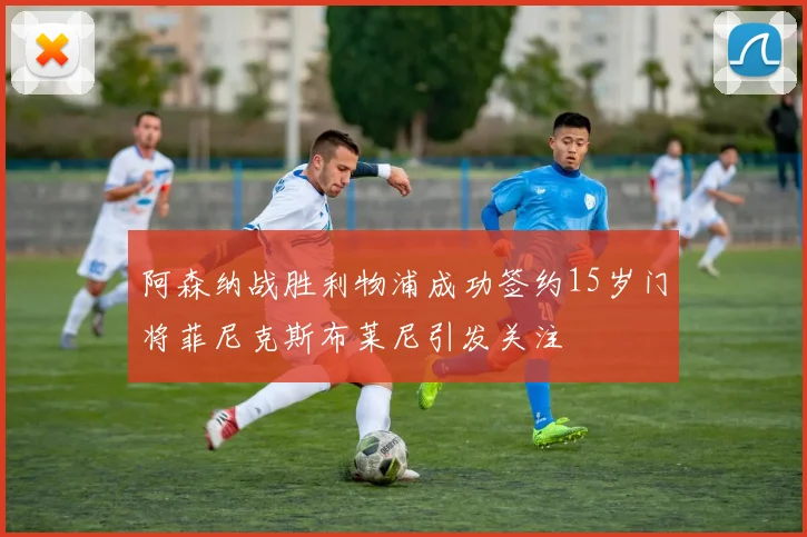 阿森纳战胜利物浦成功签约15岁门将菲尼克斯布莱尼引发关注