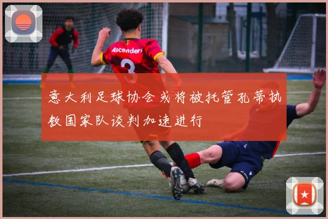 意大利足球协会或将被托管孔蒂执教国家队谈判加速进行