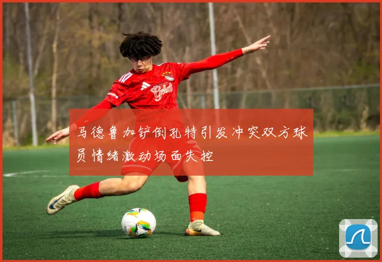 马德鲁加铲倒孔特引发冲突双方球员情绪激动场面失控