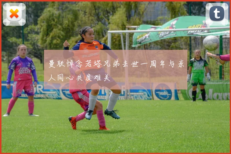曼联悼念若塔兄弟去世一周年与亲人同心共度难关