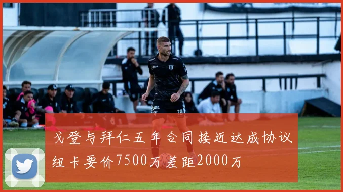 戈登与拜仁五年合同接近达成协议纽卡要价7500万差距2000万