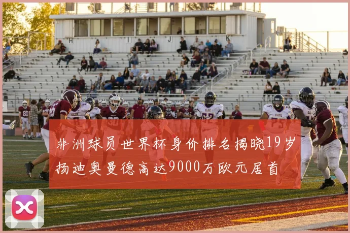 非洲球员世界杯身价排名揭晓19岁扬迪奥曼德高达9000万欧元居首