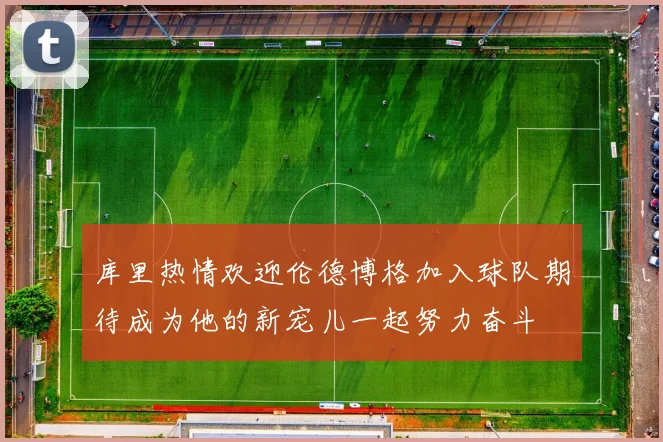 库里热情欢迎伦德博格加入球队期待成为他的新宠儿一起努力奋斗