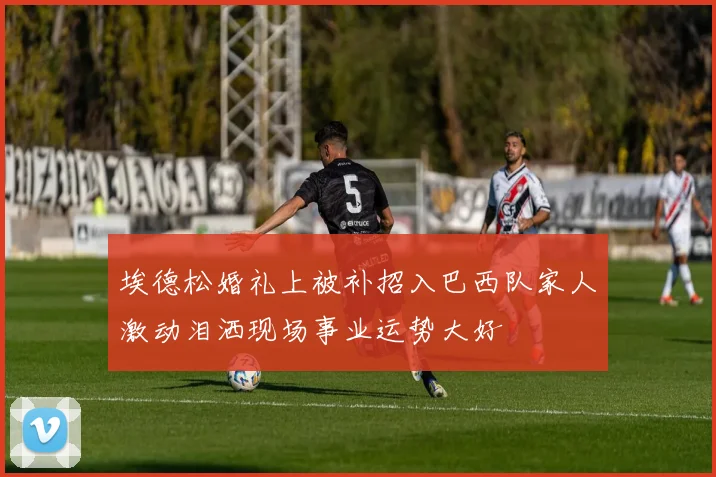 埃德松婚礼上被补招入巴西队家人激动泪洒现场事业运势大好