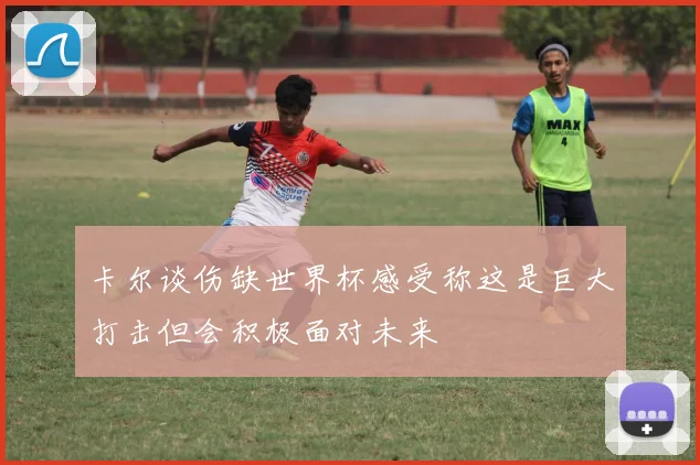 卡尔谈伤缺世界杯感受称这是巨大打击但会积极面对未来