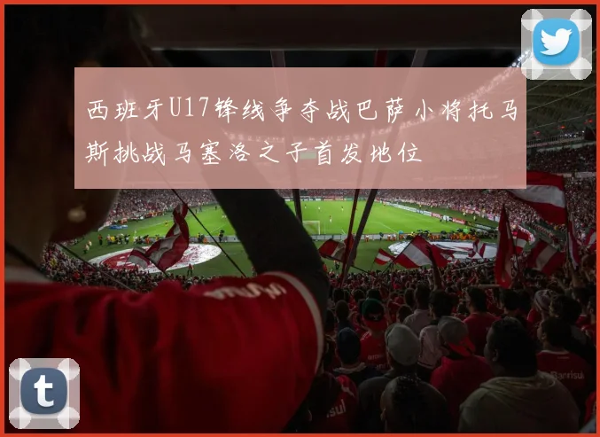 西班牙U17锋线争夺战巴萨小将托马斯挑战马塞洛之子首发地位