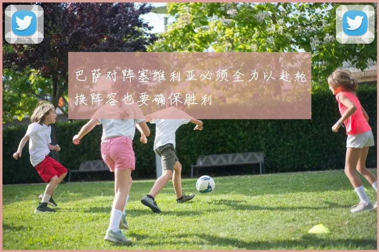 巴萨对阵塞维利亚必须全力以赴轮换阵容也要确保胜利