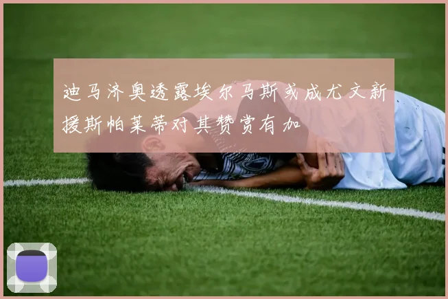迪马济奥透露埃尔马斯或成尤文新援斯帕莱蒂对其赞赏有加