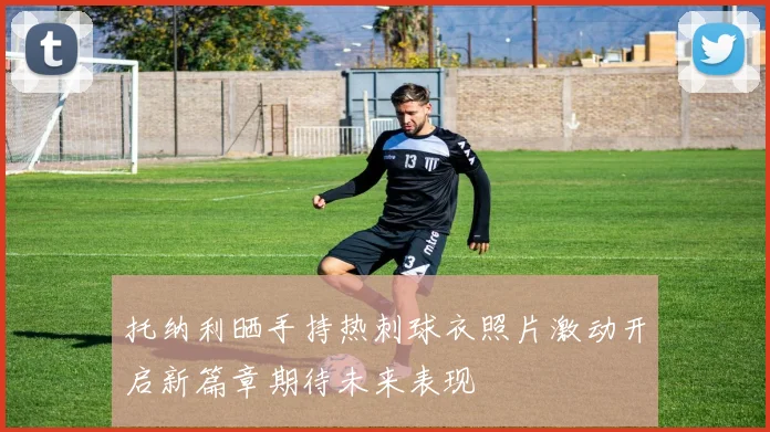 托纳利晒手持热刺球衣照片激动开启新篇章期待未来表现