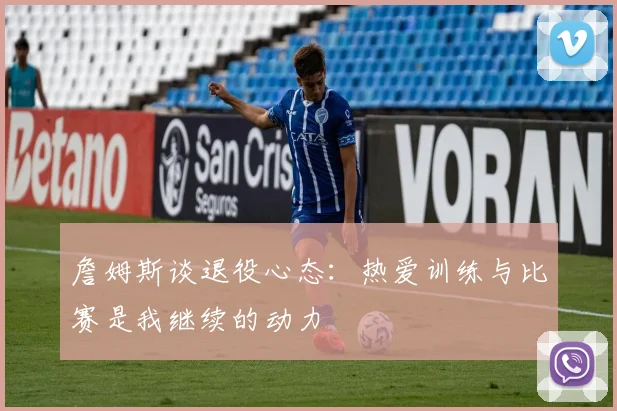 詹姆斯谈退役心态：热爱训练与比赛是我继续的动力