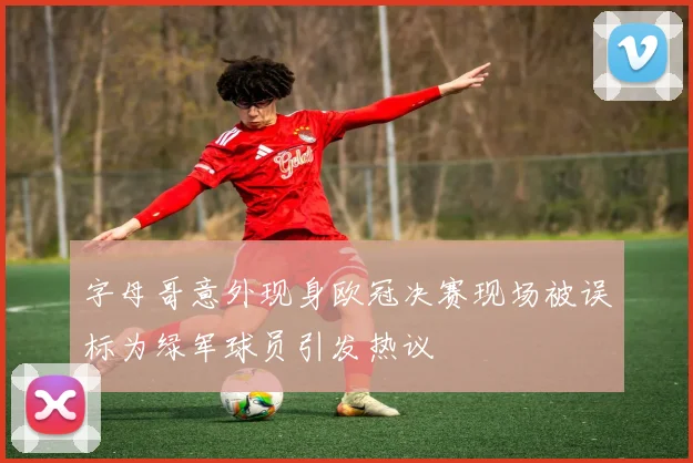 字母哥意外现身欧冠决赛现场被误标为绿军球员引发热议