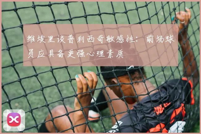维埃里谈普利西奇敏感性：前场球员应具备更强心理素质