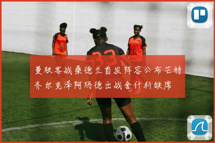 曼联客战桑德兰首发阵容公布芒特齐尔克泽阿玛德出战舍什科缺席