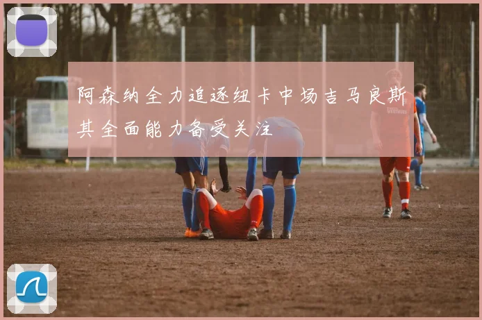 阿森纳全力追逐纽卡中场吉马良斯其全面能力备受关注