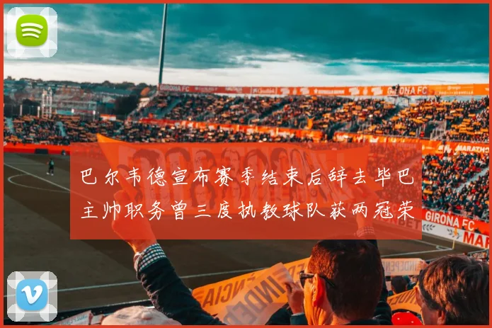 巴尔韦德宣布赛季结束后辞去毕巴主帅职务曾三度执教球队获两冠荣耀