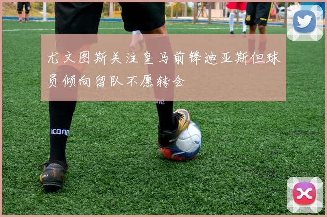 尤文图斯关注皇马前锋迪亚斯但球员倾向留队不愿转会