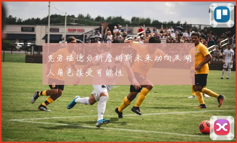 克劳福德分析詹姆斯未来动向及湖人角色接受可能性