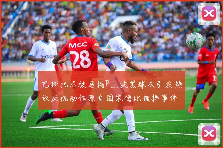 巴斯托尼被恶搞P上波黑球衣引发热议庆祝动作源自国家德比假摔事件