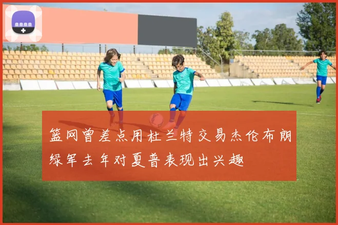 篮网曾差点用杜兰特交易杰伦布朗绿军去年对夏普表现出兴趣
